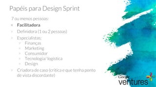 Papéis para Design Sprint
7 ou menos pessoas:
× Facilitadora
× Definidora (1 ou 2 pessoas)
× Especialistas:
× Finanças
× Marketing
× Consumidor
× Tecnologia/ logística
× Design
× Criadora de caso (critica e que tenha ponto
de vista discordante)
 