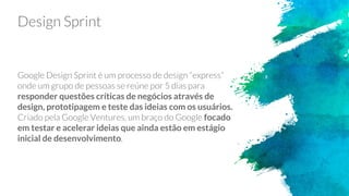 Design Sprint
Google Design Sprint é um processo de design “express”
onde um grupo de pessoas se reúne por 5 dias para
responder questões críticas de negócios através de
design, prototipagem e teste das ideias com os usuários.
Criado pela Google Ventures, um braço do Google focado
em testar e acelerar ideias que ainda estão em estágio
inicial de desenvolvimento.
 