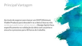 Principal Vantagem
Ao invés de esperar para lançar um MVP (Minimum
Viable Product) para descobrir se a ideia é boa ou não,
sendo que pode tomar vários meses, o Design Sprint foca
especificamente na validação da ideia com usuários e
encurta o processo para 40 horas de trabalho.
 