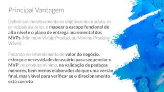 mapear o escopo funcional de
alto nível e o plano de entrega incremental dos
MVPs
valor do negócio,
esforço e necessidade do usuário para sequenciar o
MVP na validação de pedaços
menores, bem menos elaborados do que uma versão
ﬁnal, mas viável para veriﬁcar se o direcionamento
está correto
 