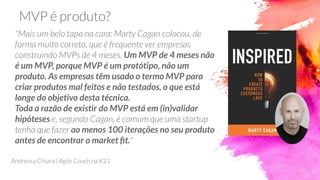 Um MVP de 4 meses não
é um MVP, porque MVP é um protótipo, não um
produto. As empresas têm usado o termo MVP para
criar produtos mal feitos e não testados, o que está
longe do objetivo desta técnica.
Toda a razão de existir do MVP está em (in)validar
hipóteses
ao menos 100 iterações no seu produto
antes de encontrar o market ﬁt.
 