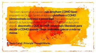 não detalham COMO fazer
detalham o COMO
(demonstrado com telas e protótipos)
descrevem o QUE do MVP, tendo mais liberdade para
decidir o COMO quando forem realmente colocar a mão na
massa.
Paulo Caroli | Principal ThoughtWorks
 