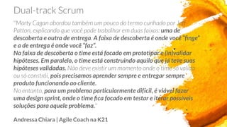 uma de
descoberta e outra de entrega A faixa de descoberta é onde você “ﬁnge”
e a de entrega é onde você “faz”.
Na faixa de descoberta o time está focado em prototipar e (in)validar
hipóteses. Em paralelo, o time está construindo aquilo que já teve suas
hipóteses validadas.
pois precisamos aprender sempre e entregar sempre
produto funcionando ao cliente.
para um problema particularmente difícil, é viável fazer
uma design sprint, onde o time ﬁca focado em testar e iterar possíveis
soluções para aquele problema.
Andressa Chiara | Agile Coach na K21
 
