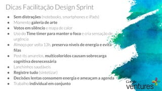 Dicas Facilitação Design Sprint
● Sem distrações (notebooks, smartphones e iPads)
● Momento galeria de arte
● Votos em silêncio e mapa de calor
● Uso do Time timer para manter o foco e cria sensação de
urgência
● Almoço por volta 13h, preserva níveis de energia e evita
ﬁlas
● Post-its amarelos, multicoloridos causam sobrecarga
cognitiva desnecessária
● Lanchinhos saudáveis
● Registre tudo (sintetizar)
● Decisões lentas consomem energia e ameaçam a agenda
● Trabalho individual em conjunto
 