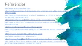 Referências
http://www.caroli.org/lean-inception/
https://brasil.uxdesign.cc/google-design-sprint-como-funciona-e-como-aplicar-no-seu-projeto-
279107363659
https://medium.com/maxmilhas-tech/o-que-%C3%A9-design-sprint-e-como-criamos-um-prod
uto-novo-em-3-dias-a1a6d05a9ec
http://cio.com.br/opiniao/2016/09/15/design-sprint-o-remedio-deﬁnitivo/
https://www.slideshare.net/ColetivoMola/como-montar-e-facilitar-um-workshop-de-design-s
print-coletivo-mola
http://movimentoimpactoglobal.com.br/design-sprints/
https://blog.mastertech.tech/design/design-sprint-conceito-e-aplicacao-para-potencializar-ino
vacao/
http://www.saiba-mais.com/2016/01/26/design-sprint/
http://www.hellerdepaula.com.br/design-sprint/
https://www.knowledge21.com.br/blog/pensando-produto-e-evitando-armadilhas/
https://www.slideshare.net/tdc-globalcode/tdc2017-poa-trilha-agile-sprints-de-experimentac
ao-um-framework-para-a-quarta-revolucao-industrial
 