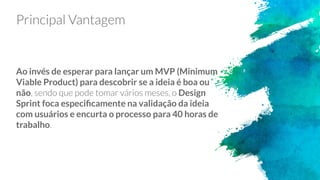 Ao invés de esperar para lançar um MVP (Minimum
Viable Product) para descobrir se a ideia é boa ou
não Design
Sprint foca especiﬁcamente na validação da ideia
com usuários e encurta o processo para 40 horas de
trabalho
 