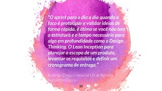 “O sprint para o dia a dia quando o
foco é prototipar e validar ideias de
forma rápida, é ótimo se você não tem
a estrutura e o tempo necessário para
algo em profundidade como o Design
Thinking. O Lean Inception para
planejar o escopo de um produto,
levantar os requisitos e definir um
cronograma de entrega.”
35
 