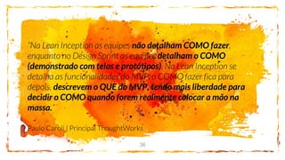 36
não detalham COMO fazer
detalham o COMO
(demonstrado com telas e protótipos)
descrevem o QUE do MVP, tendo mais liberdade para
decidir o COMO quando forem realmente colocar a mão na
massa.
 