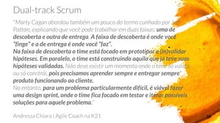 38
uma de
descoberta e outra de entrega A faixa de descoberta é onde você
“finge” e a de entrega é onde você “faz”.
Na faixa de descoberta o time está focado em prototipar e (in)validar
hipóteses. Em paralelo, o time está construindo aquilo que já teve suas
hipóteses validadas.
pois precisamos aprender sempre e entregar sempre
produto funcionando ao cliente.
para um problema particularmente difícil, é viável fazer
uma design sprint, onde o time fica focado em testar e iterar possíveis
soluções para aquele problema.
 