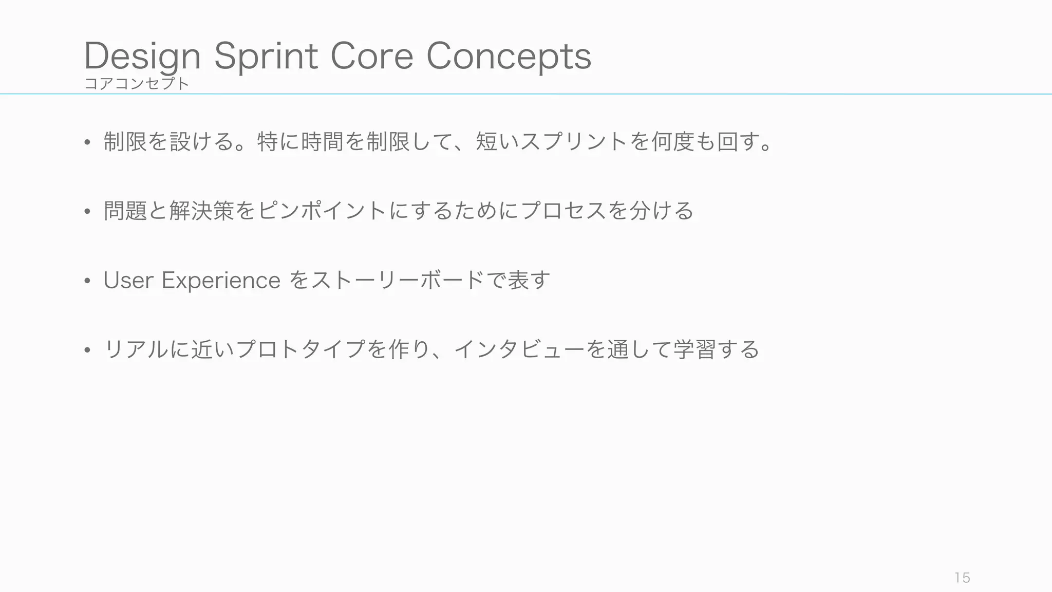 コアコンセプト
• 制限を設ける。特に時間を制限して、短いスプリントを何度も回す。
• 問題と解決策をピンポイントにするためにプロセスを分ける
• User Experience をストーリーボードで表す
• リアルに近いプロトタイプを作り、インタビューを通して学習する
15
Design Sprint Core Concepts
 
