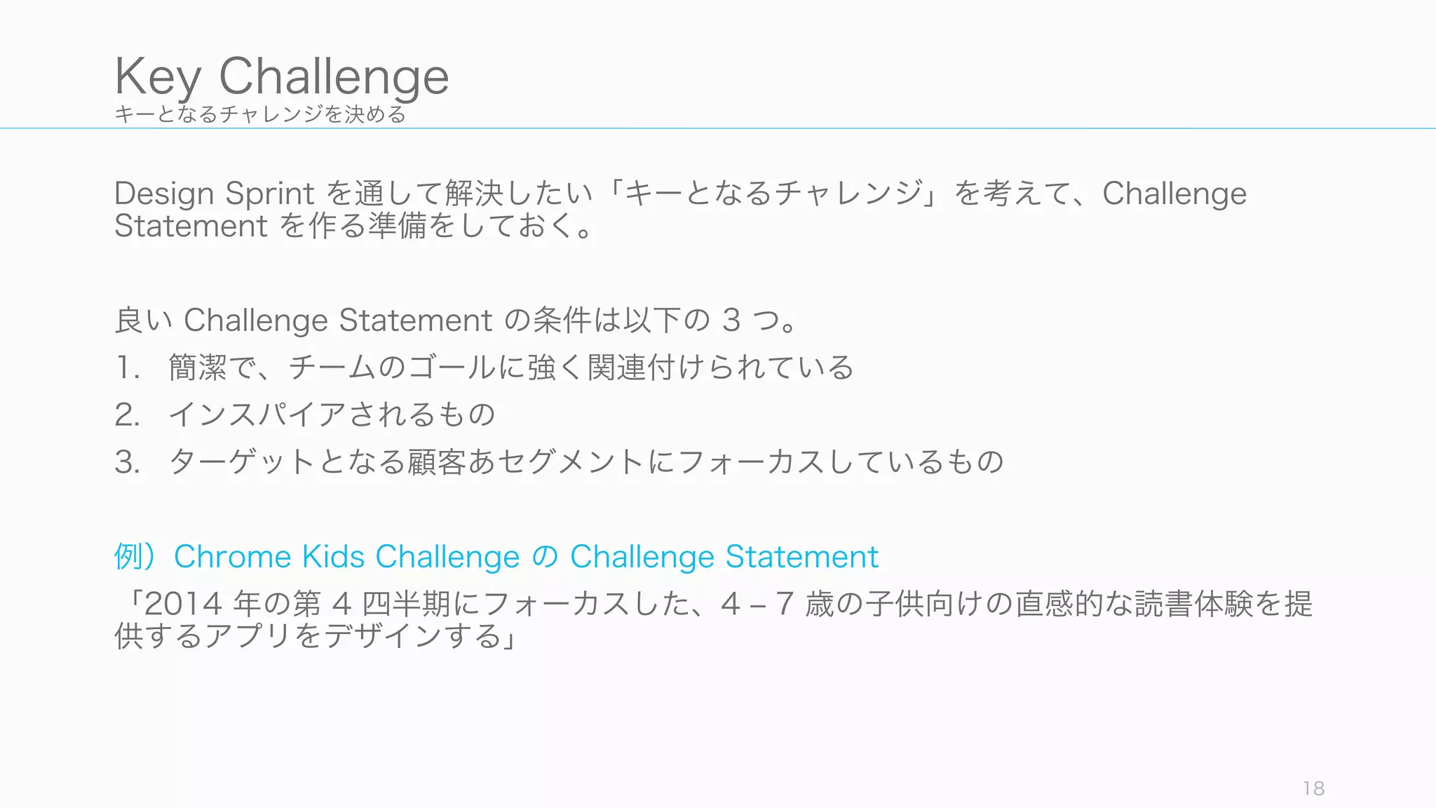キーとなるチャレンジを決める
Design Sprint を通して解決したい「キーとなるチャレンジ」を考えて、Challenge
Statement を作る準備をしておく。
良い Challenge Statement の条件は以下の 3 つ。
1. 簡潔で、チームのゴールに強く関連付けられている
2. インスパイアされるもの
3. ターゲットとなる顧客あセグメントにフォーカスしているもの
例）Chrome Kids Challenge の Challenge Statement
「2014 年の第 4 四半期にフォーカスした、4 ‒ 7 歳の子供向けの直感的な読書体験を提
供するアプリをデザインする」
18
Key Challenge
 