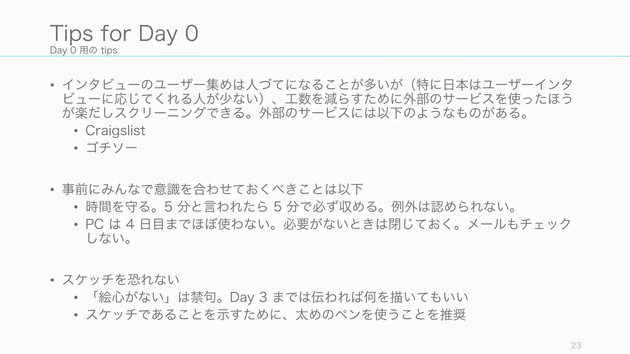 Day 0 用の tips
• インタビューのユーザー集めは人づてになることが多いが（特に日本はユーザーインタ
ビューに応じてくれる人が少ない）、工数を減らすために外部のサービスを使ったほう
が楽だしスクリーニングできる。外部のサービスには以下のようなものがある。
• Craigslist
• ゴチソー
• 事前にみんなで意識を合わせておくべきことは以下
• 時間を守る。5 分と言われたら 5 分で必ず収める。例外は認められない。
• PC は 4 日目までほぼ使わない。必要がないときは閉じておく。メールもチェック
しない。
• スケッチを恐れない
• 「絵心がない」は禁句。Day 3 までは伝われば何を描いてもいい
• スケッチであることを示すために、太めのペンを使うことを推奨
23
Tips for Day 0
 