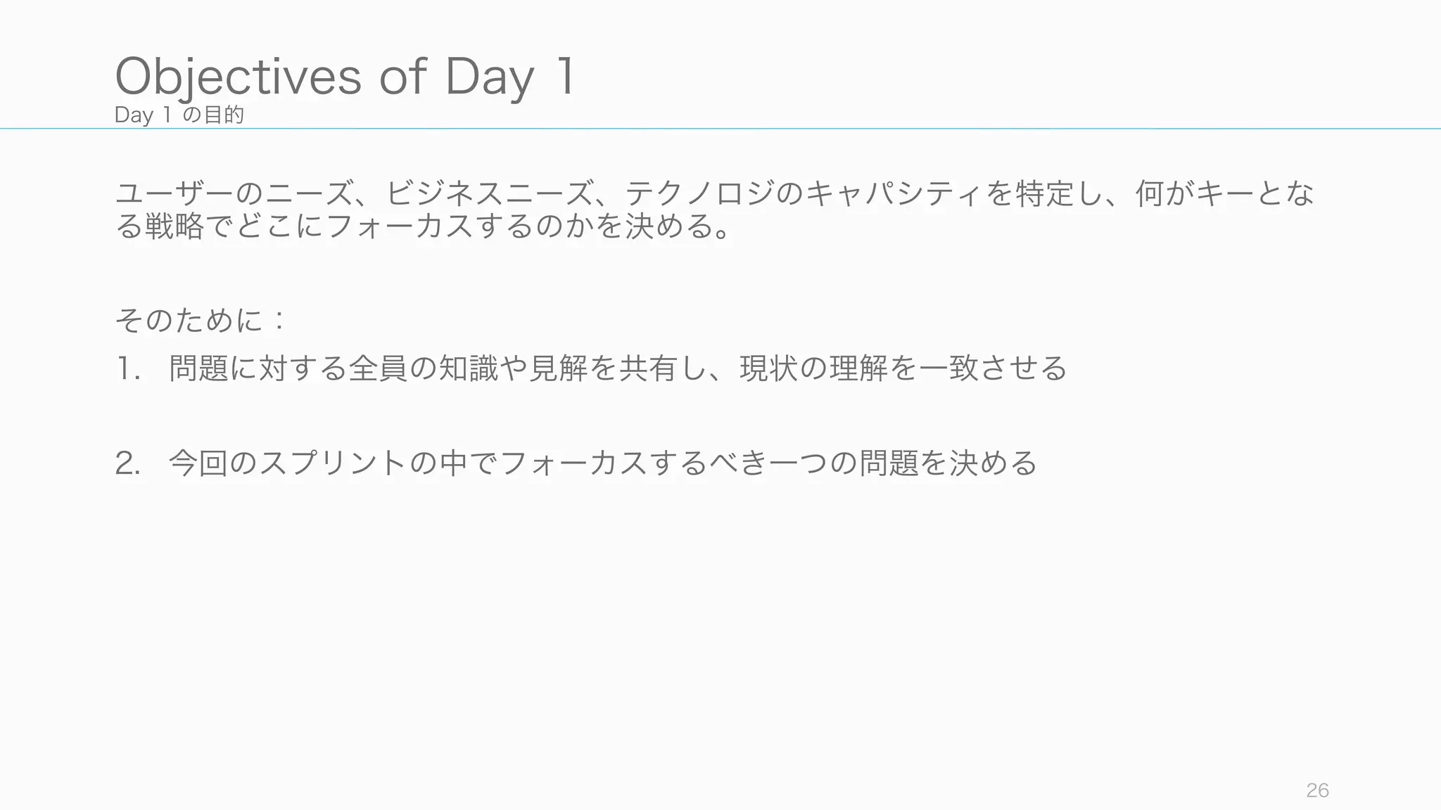 Day 1 の目的
ユーザーのニーズ、ビジネスニーズ、テクノロジのキャパシティを特定し、何がキーとな
る戦略でどこにフォーカスするのかを決める。
そのために：
1. 問題に対する全員の知識や見解を共有し、現状の理解を一致させる
2. 今回のスプリントの中でフォーカスするべき一つの問題を決める
26
Objectives of Day 1
 
