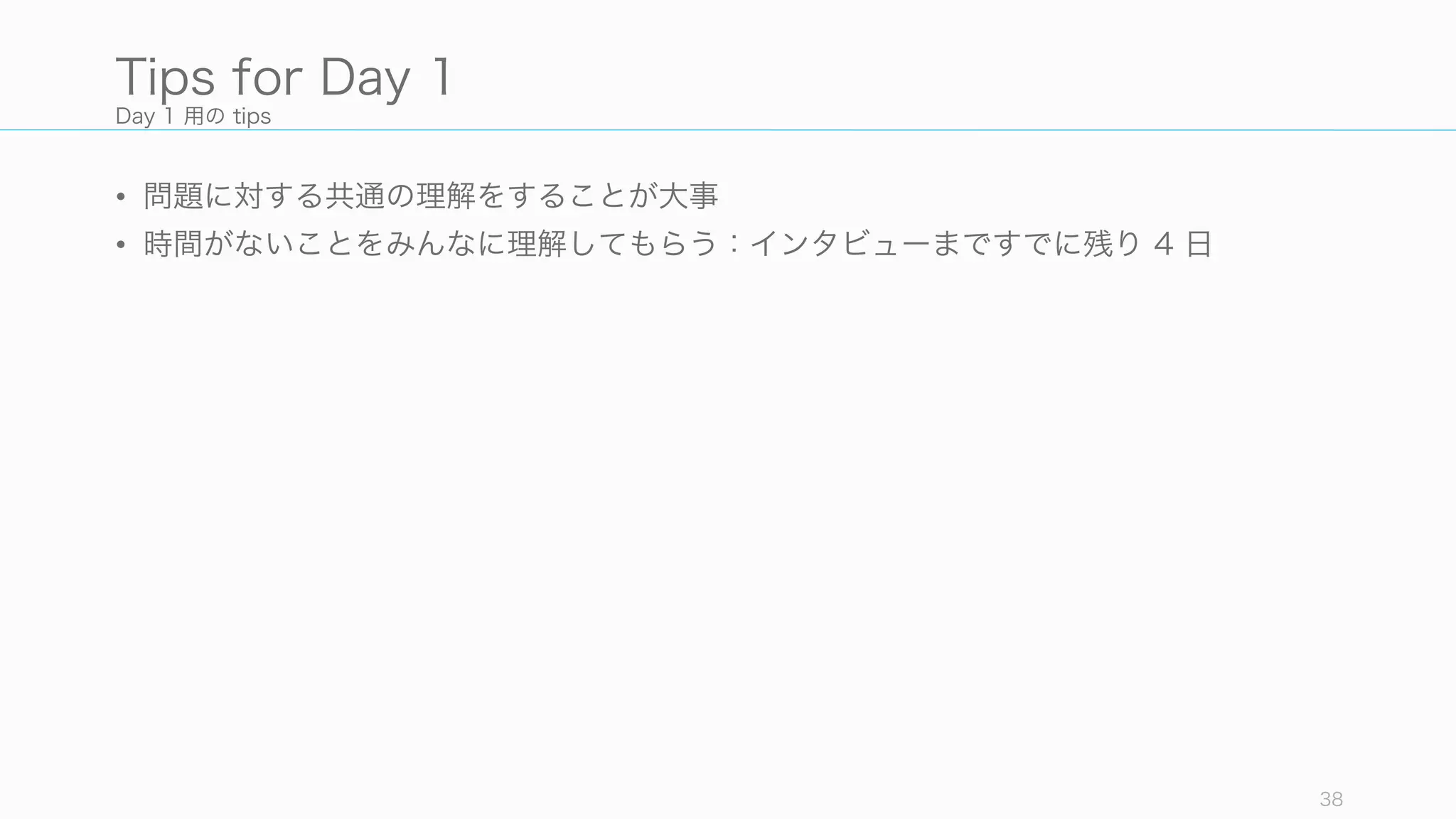 Day 1 用の tips
• 問題に対する共通の理解をすることが大事
• 時間がないことをみんなに理解してもらう：インタビューまですでに残り 4 日
38
Tips for Day 1
 