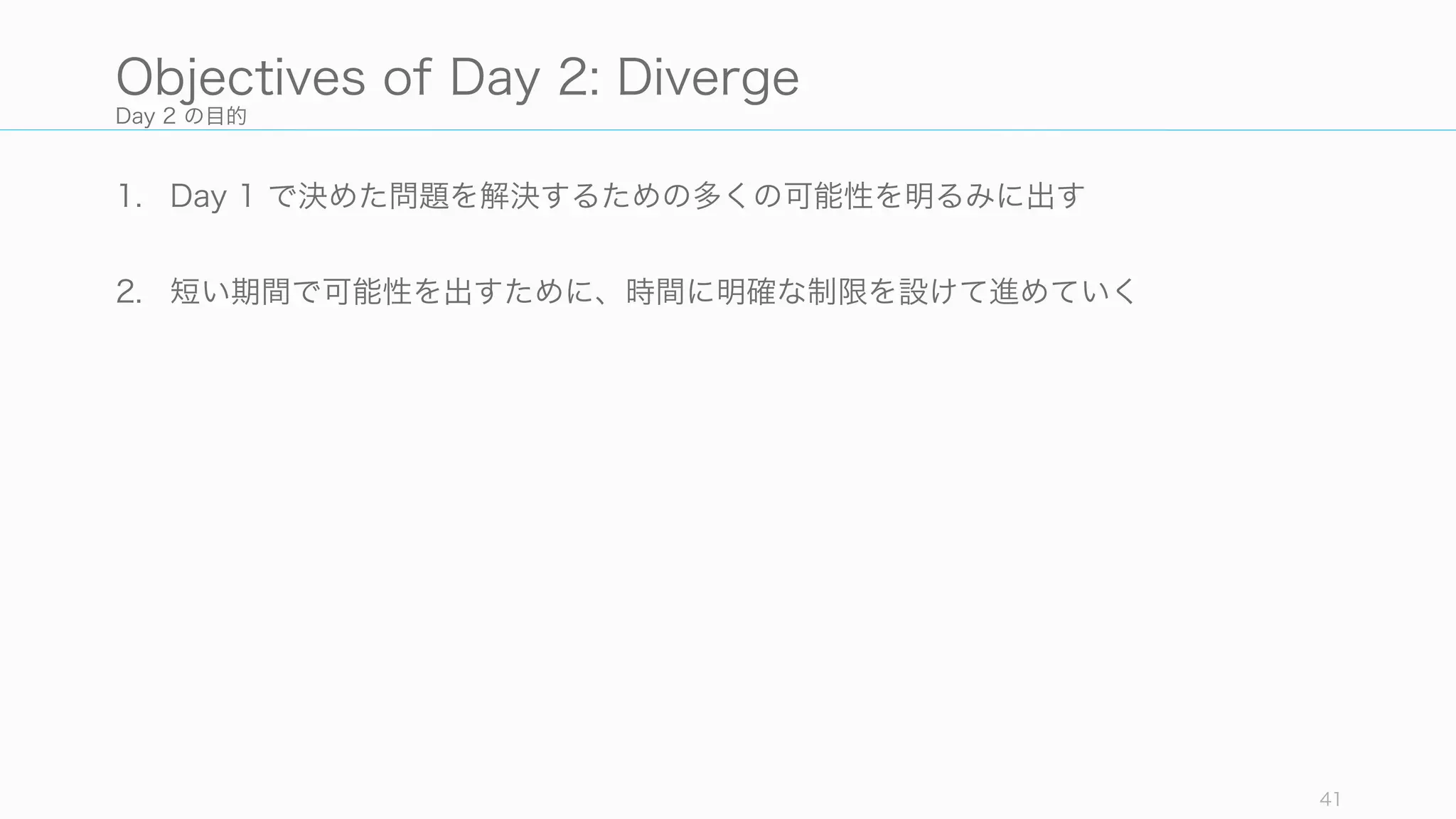 Day 2 の目的
1. Day 1 で決めた問題を解決するための多くの可能性を明るみに出す
2. 短い期間で可能性を出すために、時間に明確な制限を設けて進めていく
41
Objectives of Day 2: Diverge
 