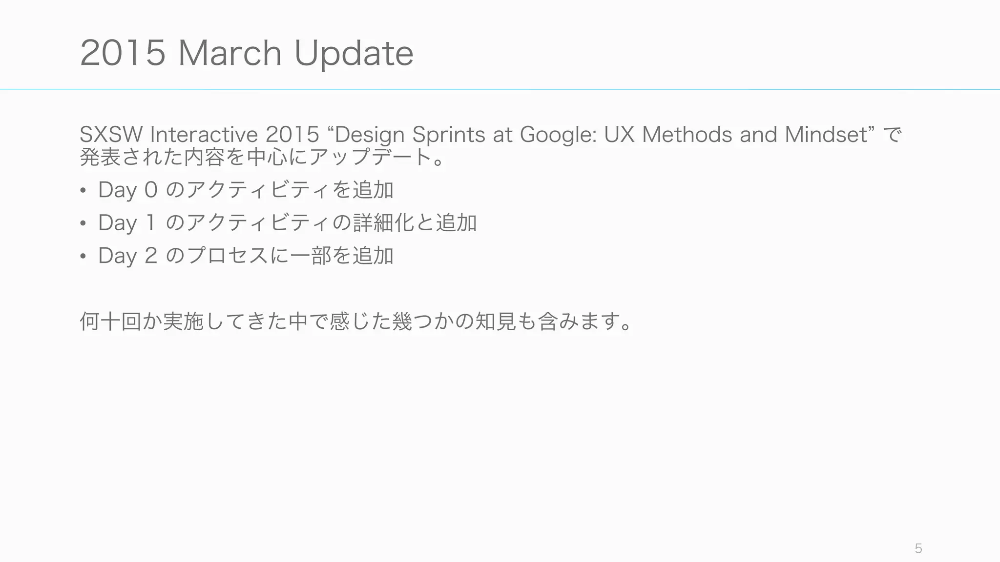 SXSW Interactive 2015 Design Sprints at Google: UX Methods and Mindset で
発表された内容を中心にアップデート。
• Day 0 のアクティビティを追加
• Day 1 のアクティビティの詳細化と追加
• Day 2 のプロセスに一部を追加
何十回か実施してきた中で感じた幾つかの知見も含みます。
5
2015 March Update
 