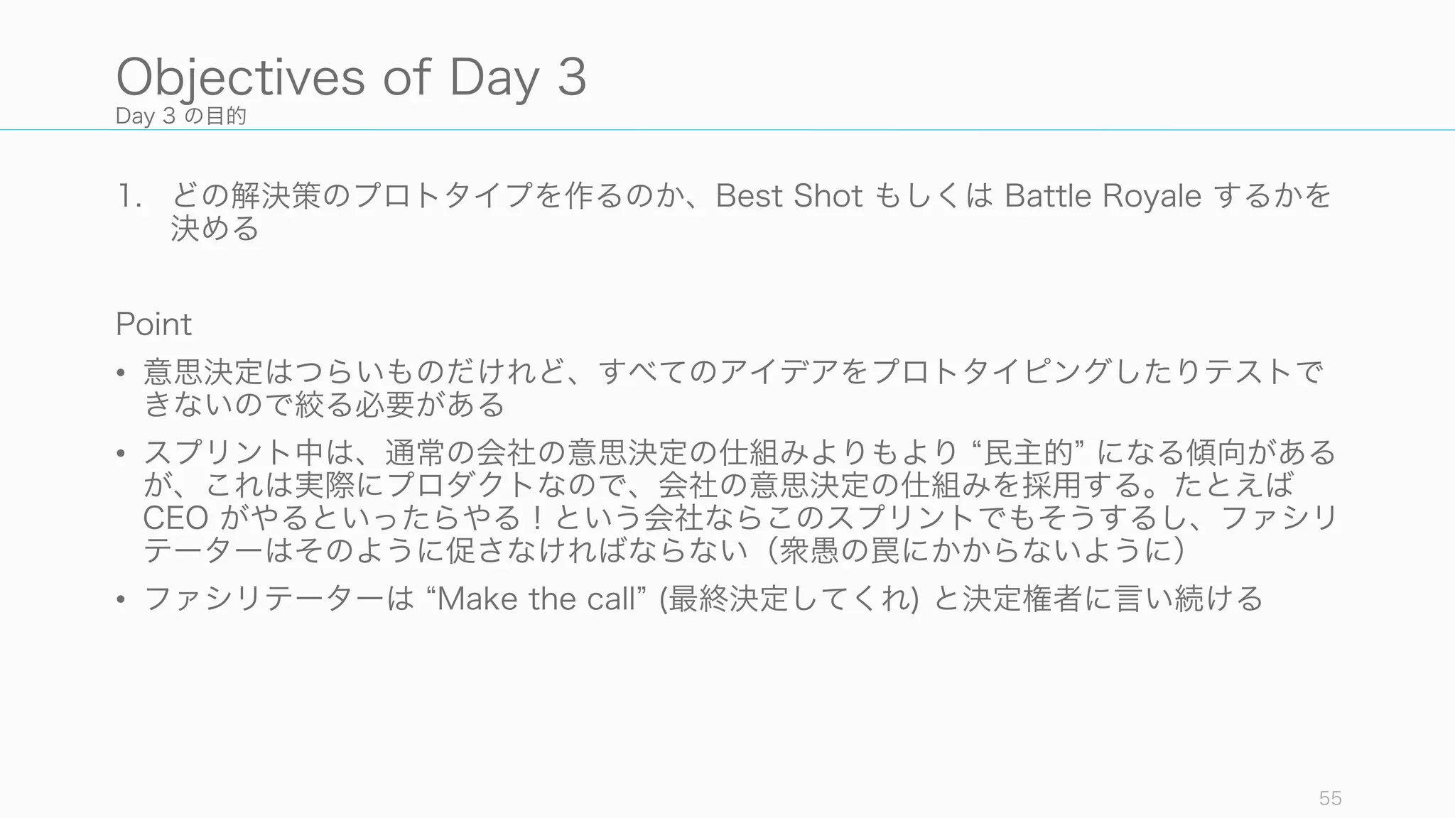 Day 3 の目的
1. どの解決策のプロトタイプを作るのか、Best Shot もしくは Battle Royale するかを
決める
Point
• 意思決定はつらいものだけれど、すべてのアイデアをプロトタイピングしたりテストで
きないので絞る必要がある
• スプリント中は、通常の会社の意思決定の仕組みよりもより 民主的 になる傾向がある
が、これは実際にプロダクトなので、会社の意思決定の仕組みを採用する。たとえば
CEO がやるといったらやる！という会社ならこのスプリントでもそうするし、ファシリ
テーターはそのように促さなければならない（衆愚の罠にかからないように）
• ファシリテーターは Make the call (最終決定してくれ) と決定権者に言い続ける
55
Objectives of Day 3
 