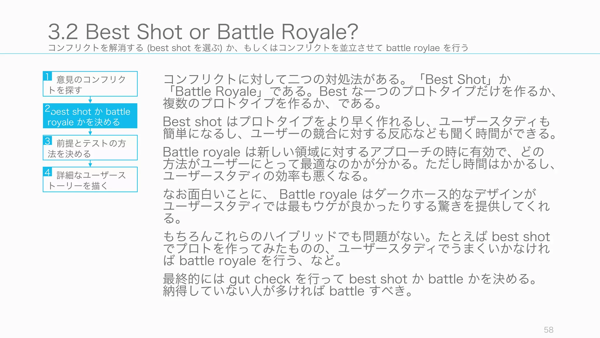 コンフリクトを解消する (best shot を選ぶ) か、もしくはコンフリクトを並立させて battle roylae を行う
コンフリクトに対して二つの対処法がある。「Best Shot」か
「Battle Royale」である。Best な一つのプロトタイプだけを作るか、
複数のプロトタイプを作るか、である。
Best shot はプロトタイプをより早く作れるし、ユーザースタディも
簡単になるし、ユーザーの競合に対する反応なども聞く時間ができる。
Battle royale は新しい領域に対するアプローチの時に有効で、どの
方法がユーザーにとって最適なのかが分かる。ただし時間はかかるし、
ユーザースタディの効率も悪くなる。
なお面白いことに、 Battle royale はダークホース的なデザインが
ユーザースタディでは最もウケが良かったりする驚きを提供してくれ
る。
もちろんこれらのハイブリッドでも問題がない。たとえば best shot
でプロトを作ってみたものの、ユーザースタディでうまくいかなけれ
ば battle royale を行う、など。
最終的には gut check を行って best shot か battle かを決める。
納得していない人が多ければ battle すべき。
58
3.2 Best Shot or Battle Royale?
意見のコンフリク
トを探す
best shot か battle
royale かを決める
前提とテストの方
法を決める
詳細なユーザース
トーリーを描く
1
2
3
4
 