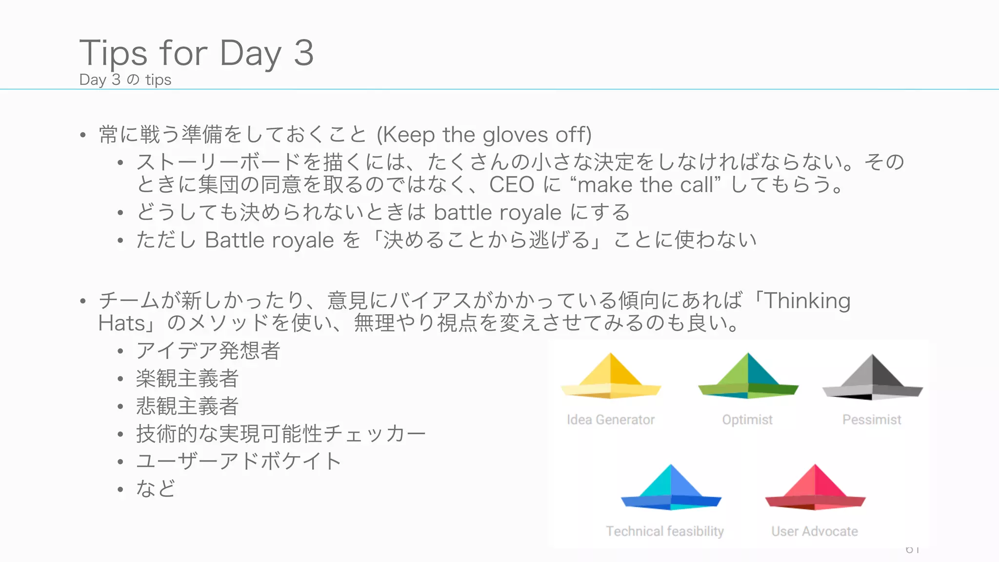 Day 3 の tips
• 常に戦う準備をしておくこと (Keep the gloves off)
• ストーリーボードを描くには、たくさんの小さな決定をしなければならない。その
ときに集団の同意を取るのではなく、CEO に make the call してもらう。
• どうしても決められないときは battle royale にする
• ただし Battle royale を「決めることから逃げる」ことに使わない
• チームが新しかったり、意見にバイアスがかかっている傾向にあれば「Thinking
Hats」のメソッドを使い、無理やり視点を変えさせてみるのも良い。
• アイデア発想者
• 楽観主義者
• 悲観主義者
• 技術的な実現可能性チェッカー
• ユーザーアドボケイト
• など
61
Tips for Day 3
 