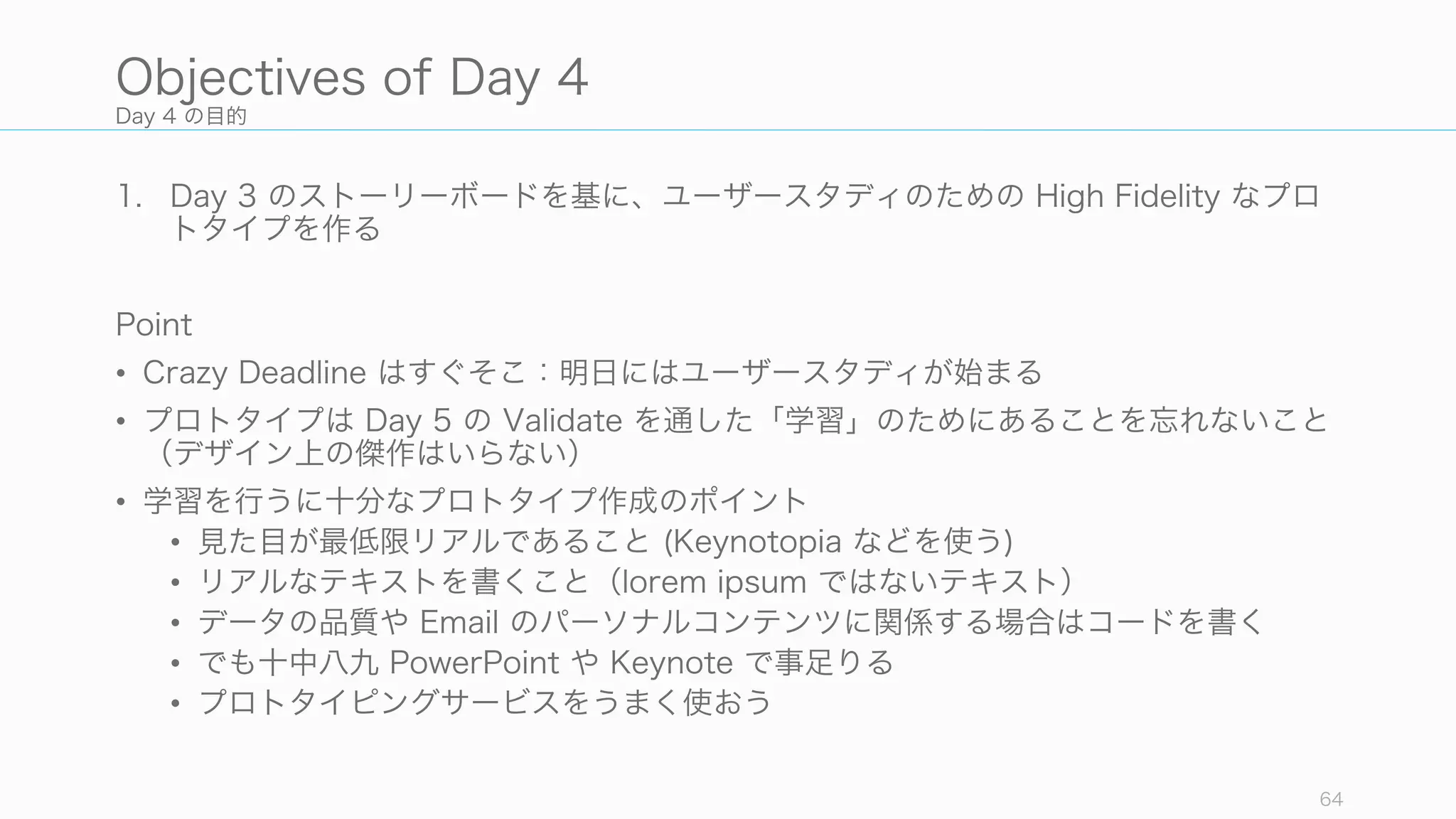 Day 4 の目的
1. Day 3 のストーリーボードを基に、ユーザースタディのための High Fidelity なプロ
トタイプを作る
Point
• Crazy Deadline はすぐそこ：明日にはユーザースタディが始まる
• プロトタイプは Day 5 の Validate を通した「学習」のためにあることを忘れないこと
（デザイン上の傑作はいらない）
• 学習を行うに十分なプロトタイプ作成のポイント
• 見た目が最低限リアルであること (Keynotopia などを使う)
• リアルなテキストを書くこと（lorem ipsum ではないテキスト）
• データの品質や Email のパーソナルコンテンツに関係する場合はコードを書く
• でも十中八九 PowerPoint や Keynote で事足りる
• プロトタイピングサービスをうまく使おう
64
Objectives of Day 4
 
