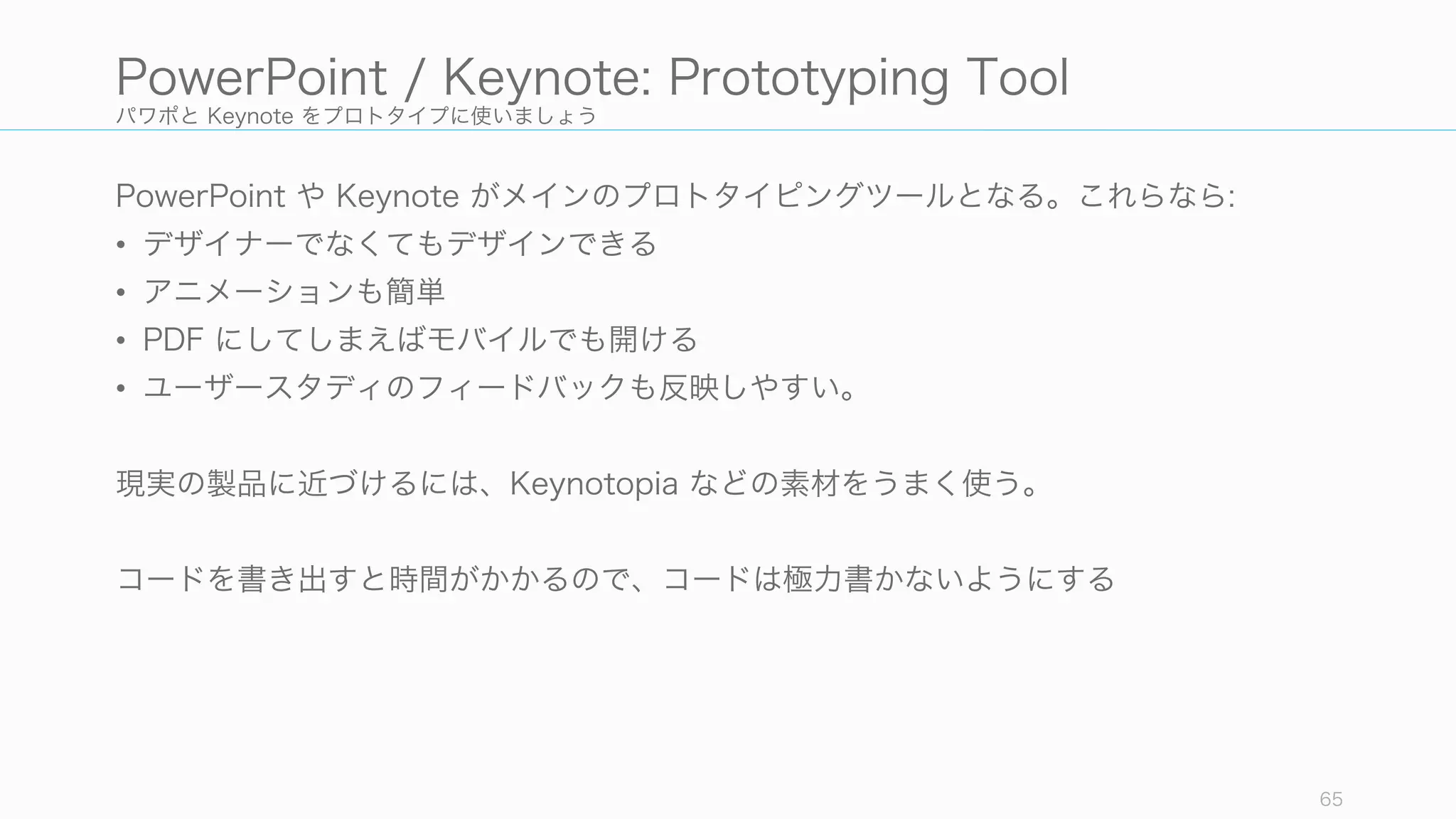 パワポと Keynote をプロトタイプに使いましょう
PowerPoint や Keynote がメインのプロトタイピングツールとなる。これらなら:
• デザイナーでなくてもデザインできる
• アニメーションも簡単
• PDF にしてしまえばモバイルでも開ける
• ユーザースタディのフィードバックも反映しやすい。
現実の製品に近づけるには、Keynotopia などの素材をうまく使う。
コードを書き出すと時間がかかるので、コードは極力書かないようにする
65
PowerPoint / Keynote: Prototyping Tool
 