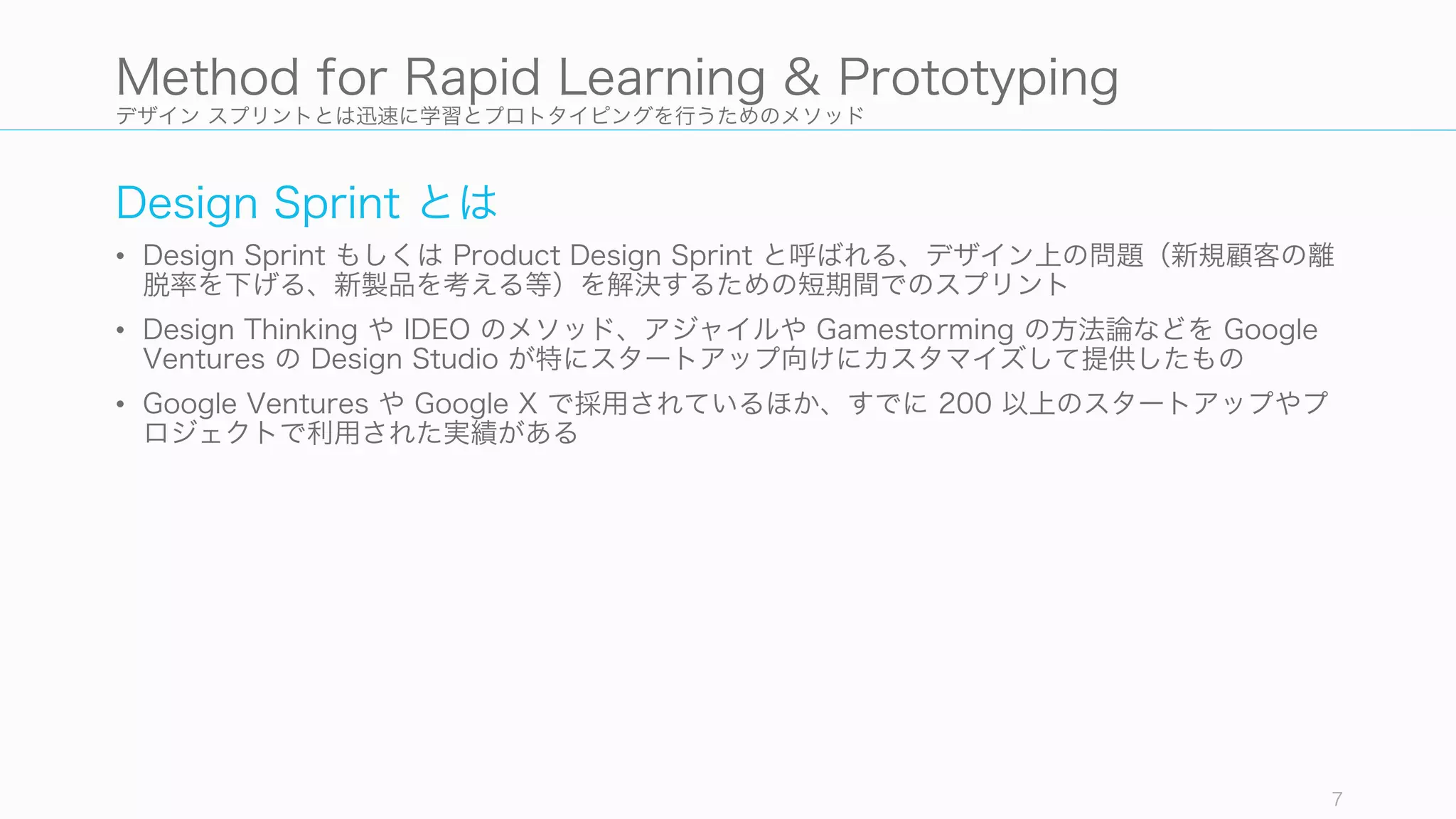 デザイン スプリントとは迅速に学習とプロトタイピングを行うためのメソッド
Design Sprint とは
• Design Sprint もしくは Product Design Sprint と呼ばれる、デザイン上の問題（新規顧客の離
脱率を下げる、新製品を考える等）を解決するための短期間でのスプリント
• Design Thinking や IDEO のメソッド、アジャイルや Gamestorming の方法論などを Google
Ventures の Design Studio が特にスタートアップ向けにカスタマイズして提供したもの
• Google Ventures や Google X で採用されているほか、すでに 200 以上のスタートアップやプ
ロジェクトで利用された実績がある
7
Method for Rapid Learning & Prototyping
 