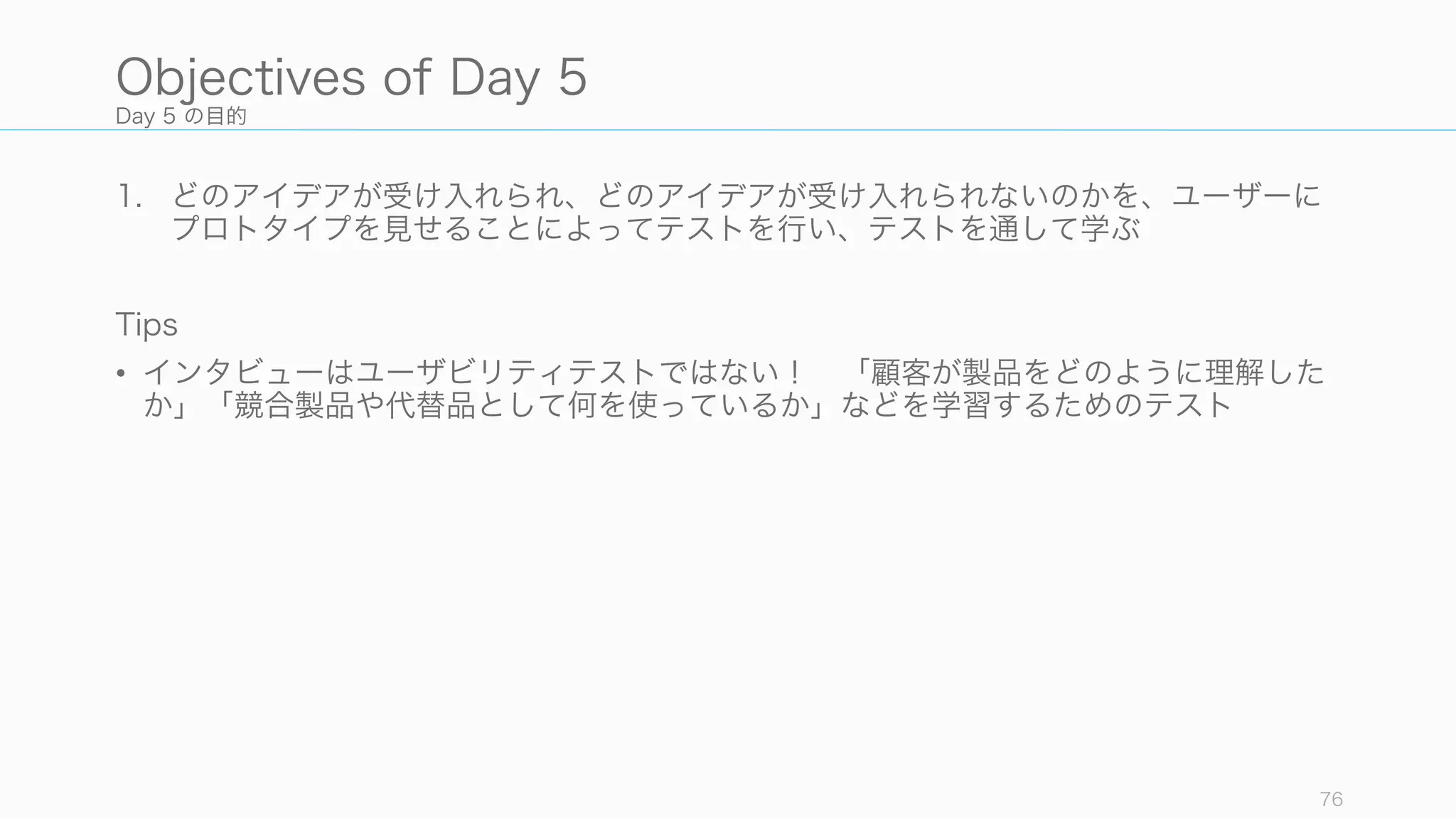 Day 5 の目的
1. どのアイデアが受け入れられ、どのアイデアが受け入れられないのかを、ユーザーに
プロトタイプを見せることによってテストを行い、テストを通して学ぶ
Tips
• インタビューはユーザビリティテストではない！ 「顧客が製品をどのように理解した
か」「競合製品や代替品として何を使っているか」などを学習するためのテスト
76
Objectives of Day 5
 