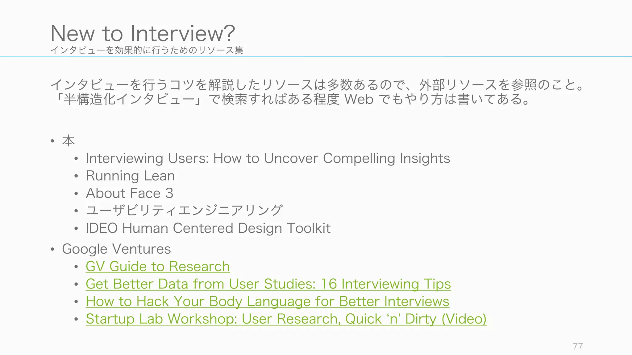 インタビューを効果的に行うためのリソース集
インタビューを行うコツを解説したリソースは多数あるので、外部リソースを参照のこと。
「半構造化インタビュー」で検索すればある程度 Web でもやり方は書いてある。
• 本
• Interviewing Users: How to Uncover Compelling Insights
• Running Lean
• About Face 3
• ユーザビリティエンジニアリング
• IDEO Human Centered Design Toolkit
• Google Ventures
• GV Guide to Research
• Get Better Data from User Studies: 16 Interviewing Tips
• How to Hack Your Body Language for Better Interviews
• Startup Lab Workshop: User Research, Quick n Dirty (Video)
77
New to Interview?
 