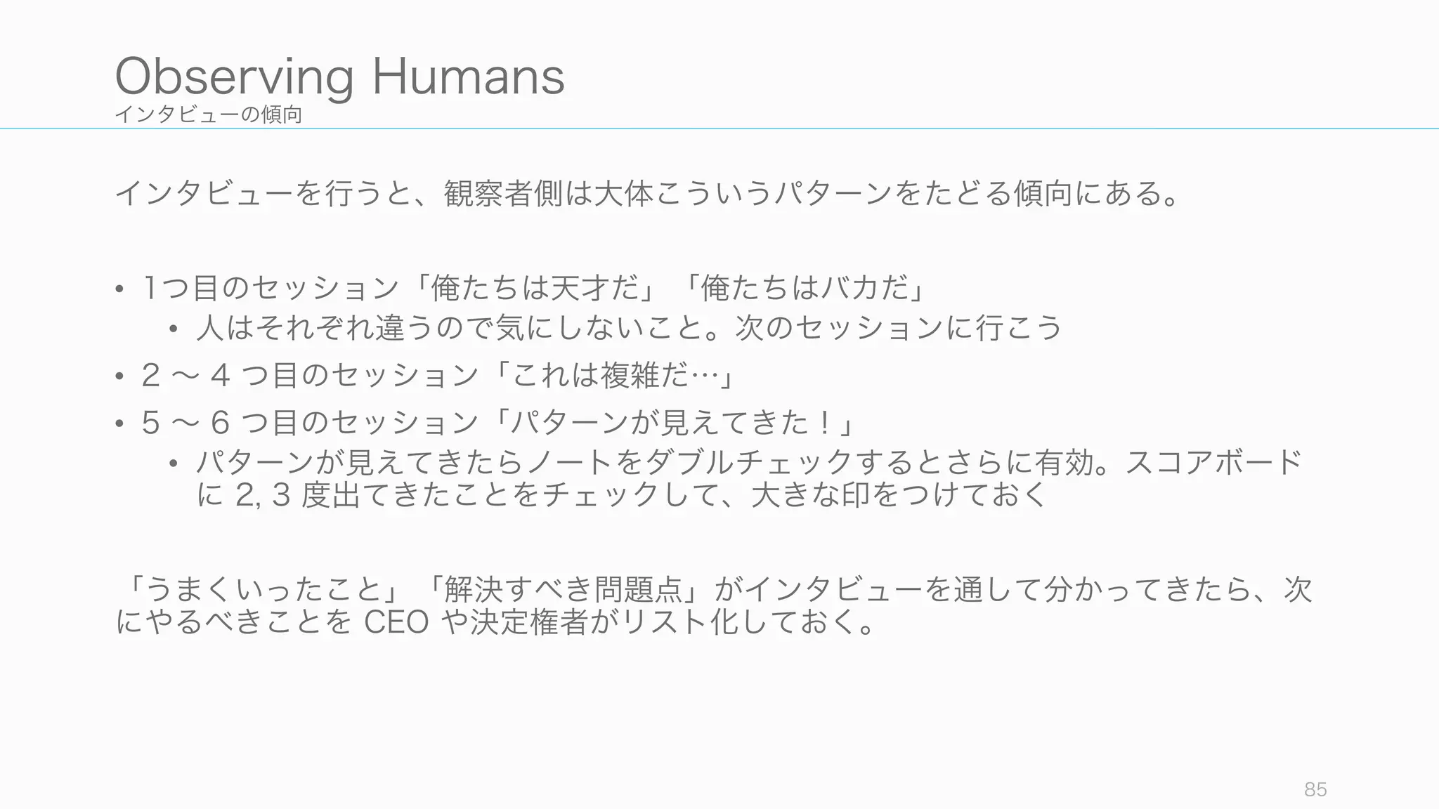 インタビューの傾向
インタビューを行うと、観察者側は大体こういうパターンをたどる傾向にある。
• 1つ目のセッション「俺たちは天才だ」「俺たちはバカだ」
• 人はそれぞれ違うので気にしないこと。次のセッションに行こう
• 2 ∼ 4 つ目のセッション「これは複雑だ…」
• 5 ∼ 6 つ目のセッション「パターンが見えてきた！」
• パターンが見えてきたらノートをダブルチェックするとさらに有効。スコアボード
に 2, 3 度出てきたことをチェックして、大きな印をつけておく
「うまくいったこと」「解決すべき問題点」がインタビューを通して分かってきたら、次
にやるべきことを CEO や決定権者がリスト化しておく。
85
Observing Humans
 