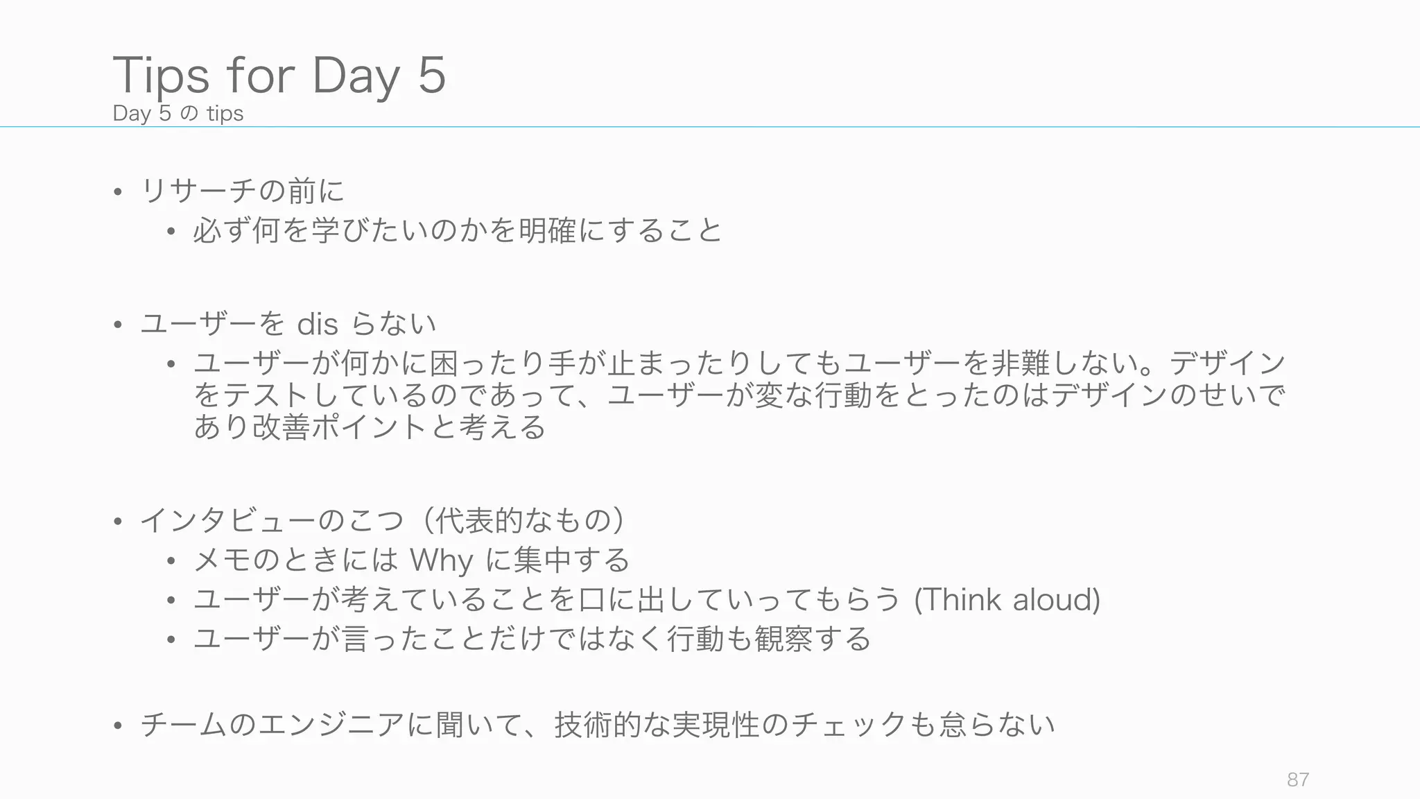Day 5 の tips
• リサーチの前に
• 必ず何を学びたいのかを明確にすること
• ユーザーを dis らない
• ユーザーが何かに困ったり手が止まったりしてもユーザーを非難しない。デザイン
をテストしているのであって、ユーザーが変な行動をとったのはデザインのせいで
あり改善ポイントと考える
• インタビューのこつ（代表的なもの）
• メモのときには Why に集中する
• ユーザーが考えていることを口に出していってもらう (Think aloud)
• ユーザーが言ったことだけではなく行動も観察する
• チームのエンジニアに聞いて、技術的な実現性のチェックも怠らない
87
Tips for Day 5
 
