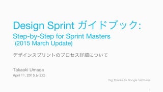 Design Sprint ガイドブック:
Step-by-Step for Sprint Masters
(2015 March Update)
デザインスプリントのプロセス詳細について
Takaaki Umada
April 11, 2015 (v 2.0)
Big Thanks to Google Ventures
1
 