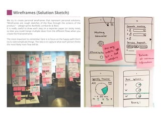 Wireframes (Solution Sketch)
We try to create personal wireframes that represent personal solutions.
‘‘Wireframes are rough sketches of the flow through the screens of the
product.‘‘ - (design sprint, Banfeild, Lombardo & Wax)
It is really useful to draw each step on a separate paper (or sticky note),
so later you could merge multiple ideas from the different flows when you
create the final wireframe.
The most important to remember here is to focus on the happy path! Don’t
try to overcomplicate things. The idea is to capture what each person thinks
the most likely main flow will be.
 