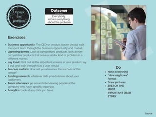Unpack
the
problem
Exercises
Outcome
of the day
Everybody
knows everything
about the problem
Business opportunity: The CEO or product leader should walk
the sprint team through the business opportunity and market.
Lightning demos: Look at competitors’ products, look at non-
competitive products that solve a similar kind of problem in a
different market.
Lay it out: Print out all the important screens in your product, lay
it out, and walk through it as a user would.
Success metrics: How will you measure the success of this
design?
Existing research: whatever data you do know about your
customers.
Team interviews: go around interviewing people at the
company who have specific expertise.
Analytics: Look at any data you have.
Do
Note everything
"How might we"
format
Draw pictures
SKETCH THE
MOST
IMPORTANT USER
STORY
Source
 