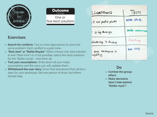 Exercises
Search for conflicts: Two or more approaches to solve the
same problem. Each conflict is a gold mine.
"Best shot" or "Battle Royale": Either choose one, best solution
to test ("Best shot") or, if not possible, select few best solutions
for the "Battle royale" - test them all.
Test your assumptions: Write down all your major
assumptions and the ways you will validate them.
Whiteboard the user story: Draw final storyboard that will be a
spec for your prototype. Get one person to draw, but others
should help.
Do
Combat the group
effect
Make decisions
(don't hide behind
"Battle royal")
Source
Decide
on
solution
Outcome
of the day
One or
few best solutions
 