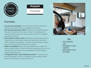 Exercises
List your key questions: The interviewer and the observers
should make a list of the key questions for the day.
Set up the observation room: Everybody who participated in
the sprint should be in the room. There’s no substitute for
watching real humans use your product, and this is a golden
opportunity to do it!
Every observer takes notes: Everybody should take notes on
things they see during the interviews: good, bad, and other.
Insist on paper note-taking — it’s best to keep laptops closed,
lest you lose your fellow observers to email..
Make a scoreboard: Clear one big whiteboard to collect the
group’s notes. Make a column for each participant and a row for
each part of the interview (e.g. background, first prototype,
second prototype, etc).
“Things that work” and “Problems to solve”: These are your
top-line findings. The CEO or decider for the project should
bless that list before you leave the room.
Do
Don’t diss the
user
Designate a court
reporter
Next sprint, it will
be easier
Source
Test the
solution
Outcome
of the day
Knowledge
 
