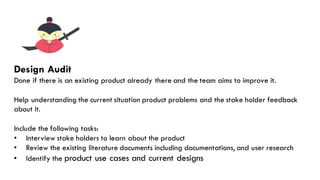 The Solution
Design Audit
Done if there is an existing product already there and the team aims to improve it.
Help understanding the current situation product problems and the stake holder feedback
about it.
Include the following tasks:
• Interview stake holders to learn about the product
• Review the existing literature documents including documentations, and user research
• Identify the product use cases and current designs
 
