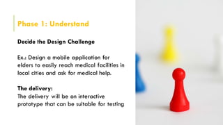 Phase 1: Understand
Decide the Design Challenge
Ex.: Design a mobile application for
elders to easily reach medical facilities in
local cities and ask for medical help.
The delivery:
The delivery will be an interactive
prototype that can be suitable for testing
 