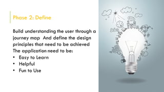 Phase 2: Define
Build understanding the user through a
journey map And define the design
principles that need to be achieved
The application need to be:
• Easy to Learn
• Helpful
• Fun to Use
 