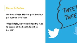 Phase 2: Define
The First Tweet. How to present your
product tin 140 char.
“Need Help, Download Healthy App
to access al the health facilities
around”
 