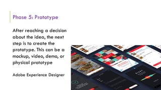 Phase 5: Prototype
After reaching a decision
about the idea, the next
step is to create the
prototype. This can be a
mockup, video, demo, or
physical prototype
Adobe Experience Designer
 