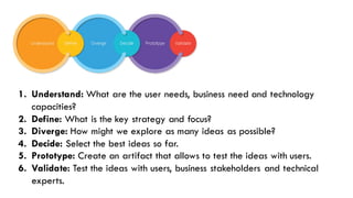 The Solution1. Understand: What are the user needs, business need and technology
capacities?
2. Define: What is the key strategy and focus?
3. Diverge: How might we explore as many ideas as possible?
4. Decide: Select the best ideas so far.
5. Prototype: Create an artifact that allows to test the ideas with users.
6. Validate: Test the ideas with users, business stakeholders and technical
experts.
 