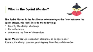 The Solution
The Sprint Master is the Facilitator who manages the flow between the
sprint stages. His tasks include the following:
• Identify the design challenge
• Form the team
• Moderate the flow of the sessions
Sprint Master is: UX researcher, designer, or design leader
Knows: the design process; prototyping, iterative, collaborative
Who is the Sprint Master?
 