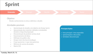 17
Divergir Decidir Prototipar Testar
Sprint
Entender
 Apresentação do desafio e do objetivo do Design Sprint
 Apresentação dos materiais coletados e produzidos
durante a etapa de preparação
 Desconstrução do produto/ serviço atual
 Estacionamento de ideias
 Definição do publico alvo
 Design intent dos bench/análogos
 O que queremos / o que não queremos
 Métricas de sucesso do projeto
 Matriz CSD
Atividades possíveis
Nivelar conhecimento no time e delimitar o desafio
Objetivo
Principais lições:
 time principal + time expandido
 apresentações e discussões
 atividade: desconstrução
Tuesday, March 24, 15
 