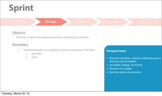 18
Decidir Prototipar Testar
Sprint
Entender
 Individualmente ou em grupos pequenos desenhar a mão livre:
 jornadas
 telas
Atividades
Exercitar o máximo de soluções possíveis, ampliando as soluções
Objetivo
Divergir
Principais lições:
 Dia mais cansativo, atenção redobrada para a
dinamica das atividades
 Atividade análoga de manhã
 Desenho em duplas
 Exercitar partes do processo
Tuesday, March 24, 15
 
