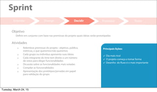 19
Prototipar Testar
Sprint
Entender
 Relembrar premissas do projeto : objetivo, público,
métricas, o que queremos/não queremos
 Cada grupo ou individuo apresenta suas ideias
 Cada integrante do time tem direito a um número
de votos para eleger funcionalidades
 Dicussão sobre as funcionalidades mais votadas
 Compilar as funcionalidades
 Apresentação dos protótipos/jornadas em papel
para validação do grupo
Atividades
Definir em conjunto com base nas premissas do projeto quais ideias serão prototipadas
Objetivo
Divergir Decidir
Principais lições:
 Dia mais rico!
 O projeto começa a tomar forma
 Desenho do fluxo é o mais importante
Tuesday, March 24, 15
 