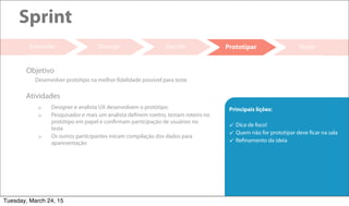 20
Decidir Testar
Sprint
Entender
 Designer e analista UX desenvolvem o protótipo
 Pesquisador e mais um analista definem roeitro, testam roteiro no
protótipo em papel e confirmam participação de usuários no
teste
 Os outros participantes inicam compilação dos dados para
aparesentação
Atividades
Desenvolver protótipo na melhor fidelidade possível para teste
Objetivo
Divergir Prototipar
Principais lições:
 Dica de foco!
 Quem não for prototipar deve ficar na sala
 Refinamento da ideia
Tuesday, March 24, 15
 
