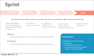 21
Decidir Prototipar
Sprint
Entender
As atividades do teste acontecem paralelo as atividades principais
Atividades
Colher feedback de usuários reais sobre os protótipos desenvolvidos
Objetivo
Divergir Testar
- definição do público
- inicio de recrutamento
- alinhamento com equipe
de pesquisa
- recrutamento
- contato com clientes
- recrutamento
- roteiro de teste
- contato com clientes
- roteiro de teste
- teste preliminar
- confirmar participantes
- teste com usuários
- documentar
Principais lições:
 Manha de ajustes no protótipo
 Entrevistas:
1 entrevistador (fora do DS)
1 acompanhante do time principal
(gravar, anotar e fotografar)
Tuesday, March 24, 15
 
