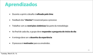 26
Aprendizados
 Durante a sprint o desafio é refinado pelo time
 Feedback dos “clientes”é essencial para o processo
 Trabalhar com as restrições sistêmicas faz parte da metodologia
 Ao final de cada dia, o grupo deve responder a pergunta do início do dia
 A entrega deve ser o desenho da experiência
 O processo é motivador para os envolvidos
Tuesday, March 24, 15
 