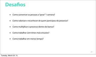 27
Desafios
 Como convencer as pessoas a“parar”1 semana?
 Como valorizar e reconhecer de quem participou do processo?
 Como multiplicar o processo dentro do banco?
 Como trabalhar com times mais enxutos?
 Como trabalhar em menos tempo?
Tuesday, March 24, 15
 