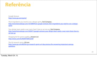 29
Referência
Google Venture
http://www.gv.com/sprint/
The 6 ingredients you need to run a design sprint_Fast Company
http://www.fastcodesign.com/1672889/from-google-ventures-the-6-ingredients-you-need-to-run-a-design-
sprint
Your design team needs a war room; here's how to set one up_Fast Company
http://www.fastcodesign.com/3028471/google-ventures-your-design-team-needs-a-war-room-heres-how-to-
set-one-up
Shopping list for sprint supplies_Amazon List
http://amzn.com/lm/RS9AYY6BTLDCM
The GV research sprint_GV.com
http://www.gv.com/lib/the-gv-research-sprint-a-4-day-process-for-answering-important-startup-
questions
Tuesday, March 24, 15
 